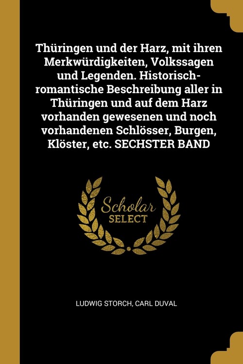Thüringen und der Harz, mit ihren Merkwürdigkeiten, Volkssagen und Legenden. Historisch-romantische Beschreibung aller in Thüringen und auf dem Harz vorhanden gewesenen und noch vorhandenen Schlösser, Burgen, Klöster, etc. SECHSTER BAND